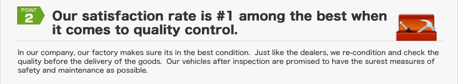 
2.) Our satisfaction rate is #1 among the best when it comes to quality control.
In our company, our factory makes sure its in the best condition.  Just like the dealers, we re-condition and check the quality before the delivery of the goods.  Our vehicles after inspection are promised to have the surest measures of safety and maintenance as possible.

